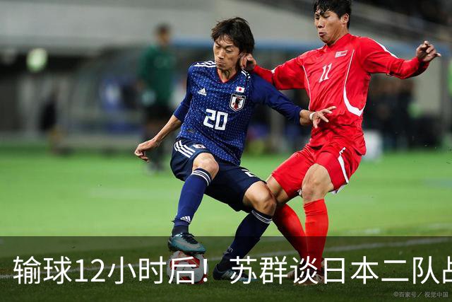 输球12小时后！苏群谈日本二队战略，中国男篮真正的差距藏不住了